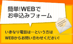 簡単!WEBでお申込フォーム いきなり電話は…という方はWEBからお問い合わせください！